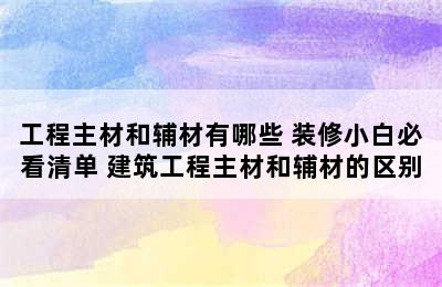 工程主材和辅材有哪些 装修小白必看清单 建筑工程主材和辅材的区别